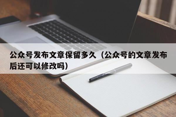 公众号发布文章保留多久（公众号的文章发布后还可以修改吗）