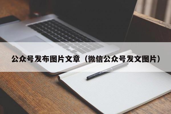 公众号发布图片文章（微信公众号发文图片）