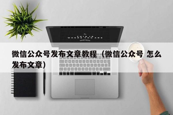 微信公众号发布文章教程（微信公众号 怎么发布文章）