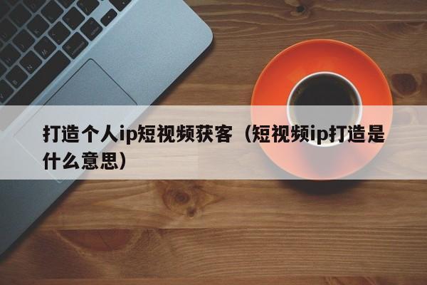 打造个人ip短视频获客（短视频ip打造是什么意思）