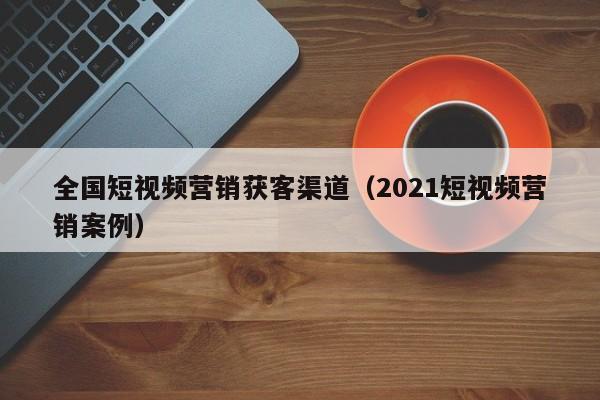 全国短视频营销获客渠道（2021短视频营销案例）