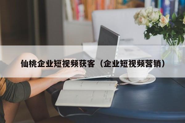 仙桃企业短视频获客（企业短视频营销）