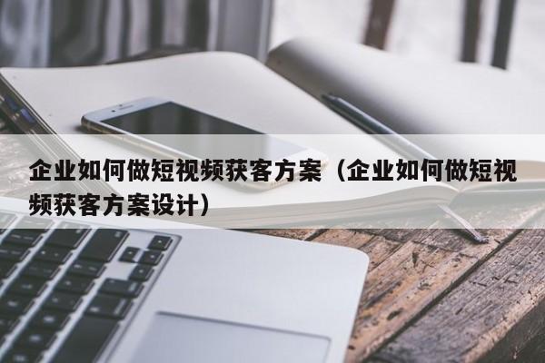 企业如何做短视频获客方案（企业如何做短视频获客方案设计）