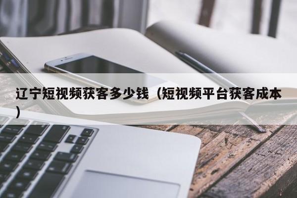 辽宁短视频获客多少钱（短视频平台获客成本）