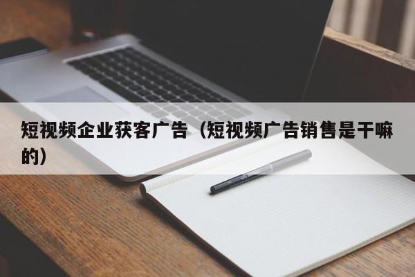 短视频企业获客广告（短视频广告销售是干嘛的）