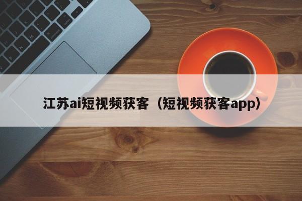 江苏ai短视频获客（短视频获客app）