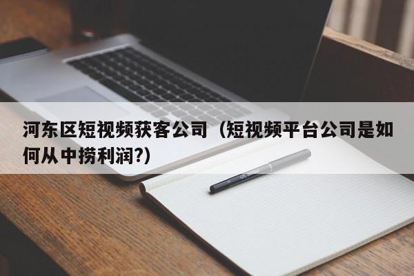 河东区短视频获客公司（短视频平台公司是如何从中捞利润?）