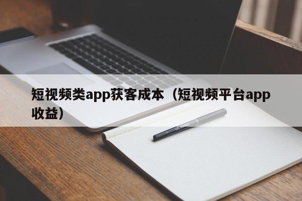 短视频类app获客成本（短视频平台app收益）