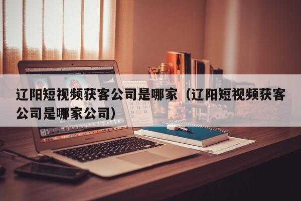 辽阳短视频获客公司是哪家（辽阳短视频获客公司是哪家公司）