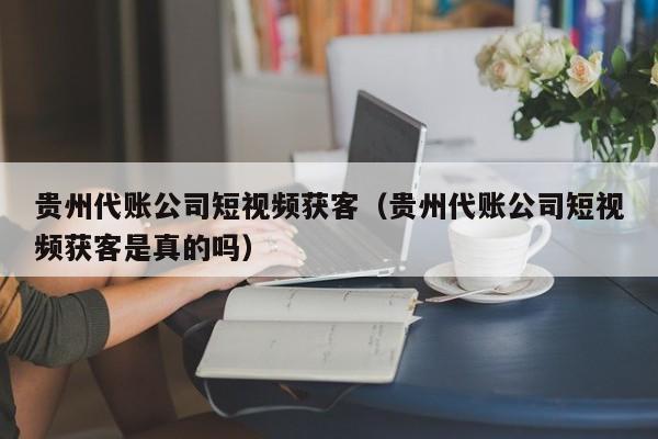 贵州代账公司短视频获客（贵州代账公司短视频获客是真的吗）