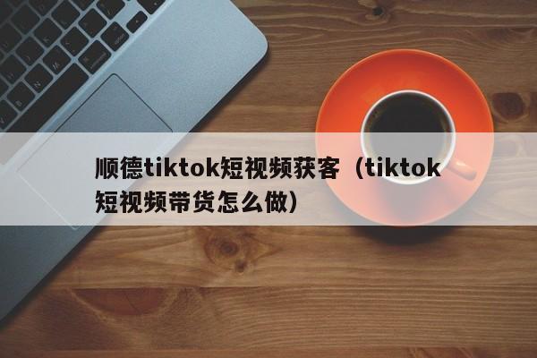 顺德tiktok短视频获客（tiktok短视频带货怎么做）