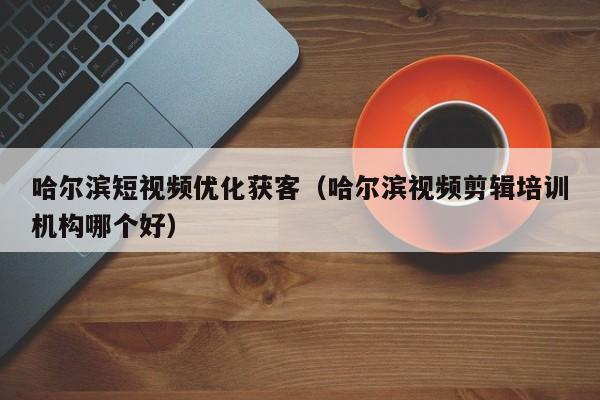 哈尔滨短视频优化获客（哈尔滨视频剪辑培训机构哪个好）