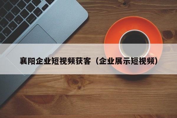 襄阳企业短视频获客（企业展示短视频）