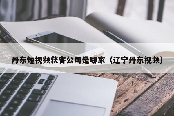 丹东短视频获客公司是哪家（辽宁丹东视频）