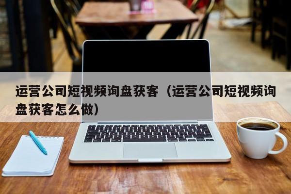 运营公司短视频询盘获客（运营公司短视频询盘获客怎么做）