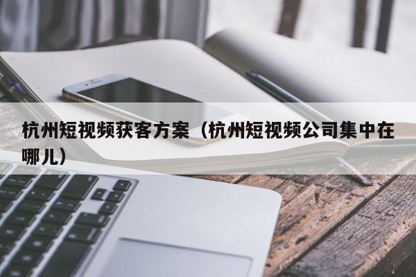 杭州短视频获客方案（杭州短视频公司集中在哪儿）