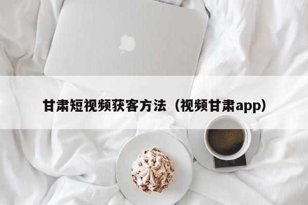 甘肃短视频获客方法（视频甘肃app）