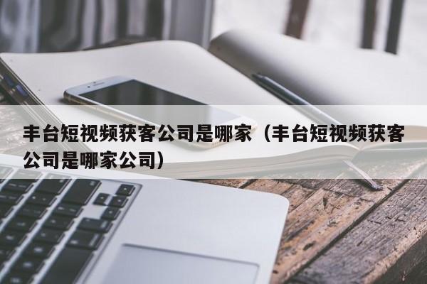 丰台短视频获客公司是哪家（丰台短视频获客公司是哪家公司）