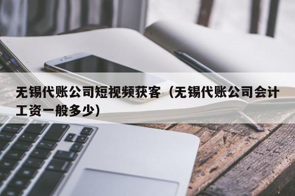 无锡代账公司短视频获客（无锡代账公司会计工资一般多少）