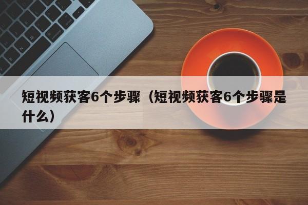 短视频获客6个步骤（短视频获客6个步骤是什么）