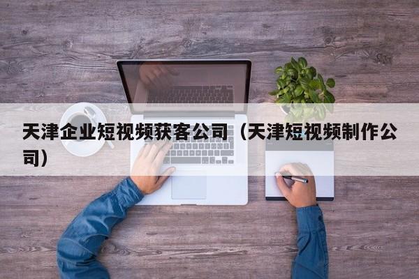 天津企业短视频获客公司（天津短视频制作公司）