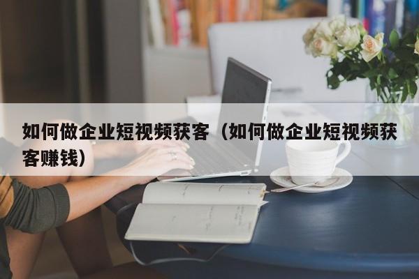 如何做企业短视频获客（如何做企业短视频获客赚钱）