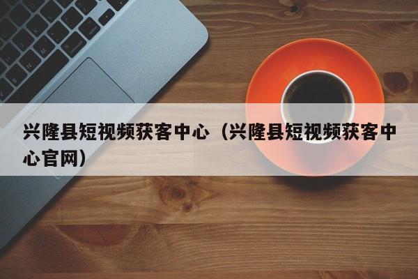 兴隆县短视频获客中心（兴隆县短视频获客中心官网）