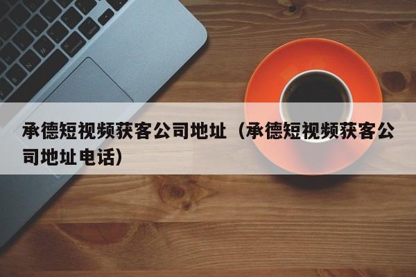 承德短视频获客公司地址（承德短视频获客公司地址电话）