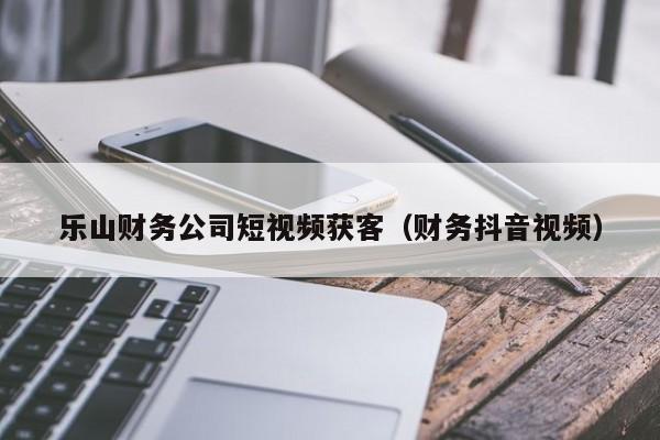 乐山财务公司短视频获客（财务抖音视频）