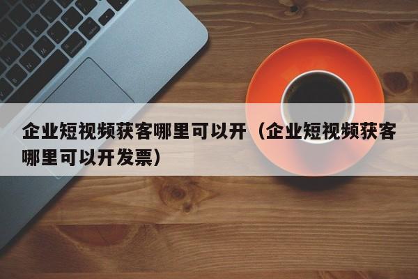 企业短视频获客哪里可以开（企业短视频获客哪里可以开发票）