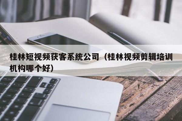 桂林短视频获客系统公司（桂林视频剪辑培训机构哪个好）