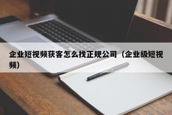 企业短视频获客怎么找正规公司（企业级短视频）