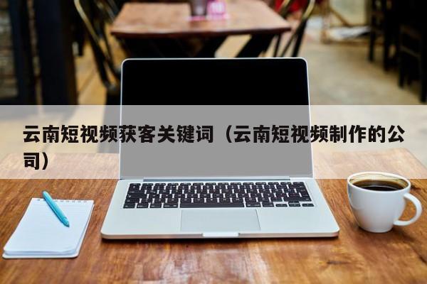 云南短视频获客关键词（云南短视频制作的公司）