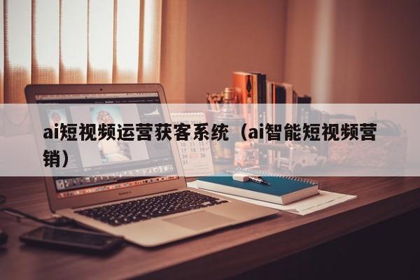 ai短视频运营获客系统（ai智能短视频营销）