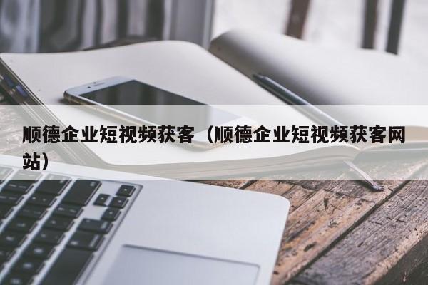 顺德企业短视频获客（顺德企业短视频获客网站）