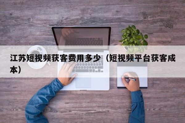 江苏短视频获客费用多少（短视频平台获客成本）