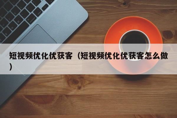 短视频优化优获客（短视频优化优获客怎么做）