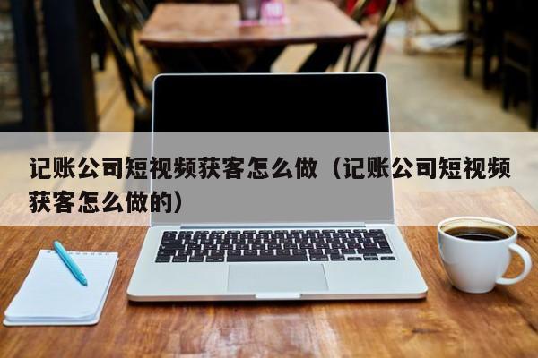 记账公司短视频获客怎么做（记账公司短视频获客怎么做的）