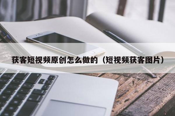 获客短视频原创怎么做的（短视频获客图片）