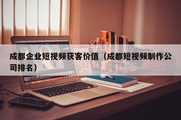 成都企业短视频获客价值（成都短视频制作公司排名）