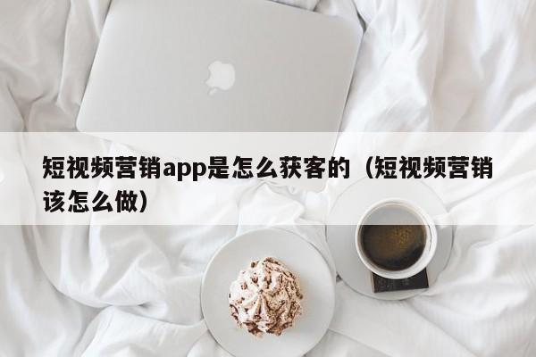 短视频营销app是怎么获客的（短视频营销该怎么做）