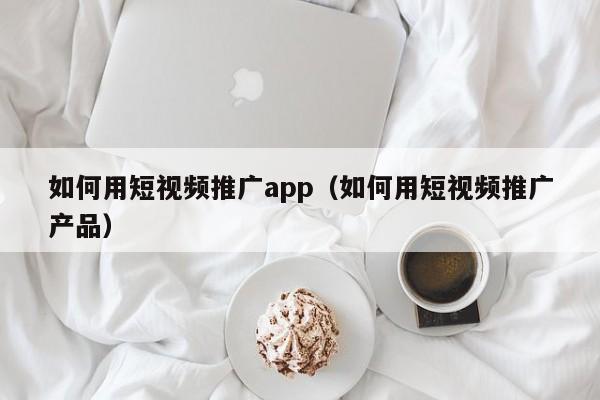 如何用短视频推广app（如何用短视频推广产品）