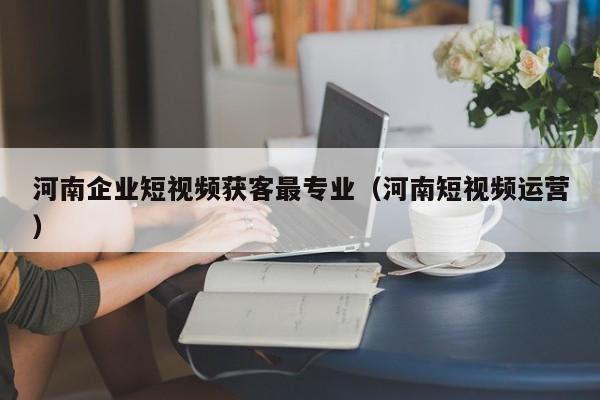 河南企业短视频获客最专业（河南短视频运营）