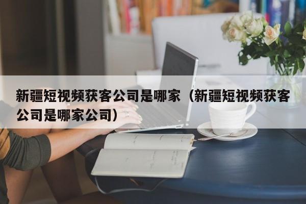 新疆短视频获客公司是哪家（新疆短视频获客公司是哪家公司）