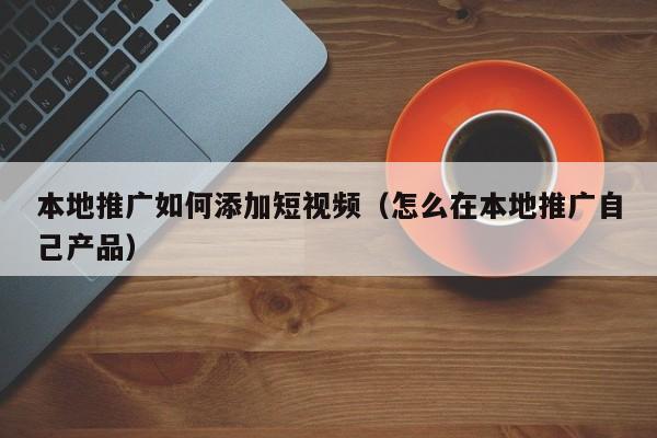 本地推广如何添加短视频（怎么在本地推广自己产品）