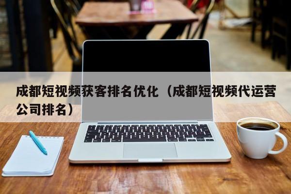 成都短视频获客排名优化（成都短视频代运营公司排名）