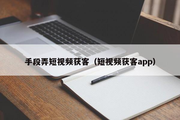 手段弄短视频获客（短视频获客app）