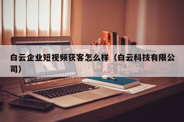 白云企业短视频获客怎么样（白云科技有限公司）