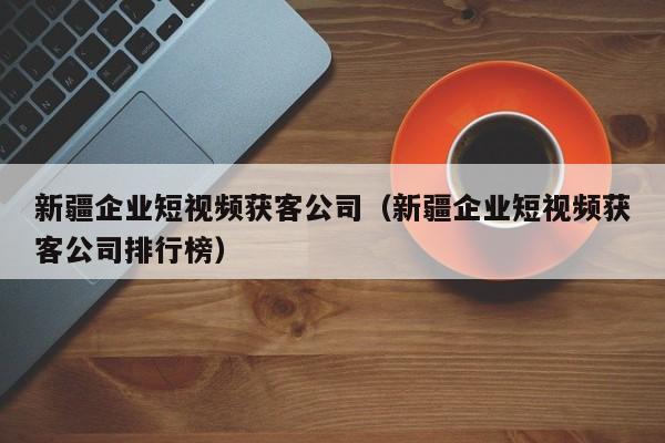 新疆企业短视频获客公司（新疆企业短视频获客公司排行榜）