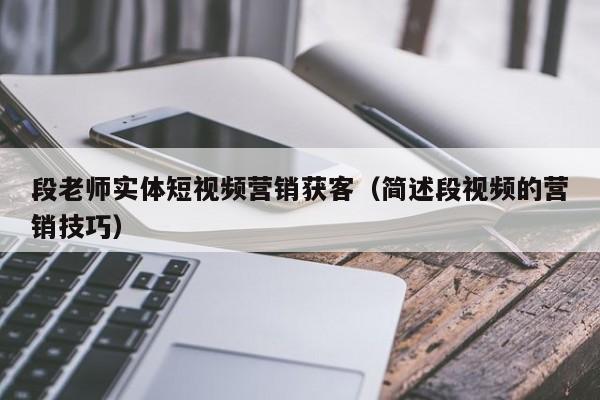 段老师实体短视频营销获客（简述段视频的营销技巧）